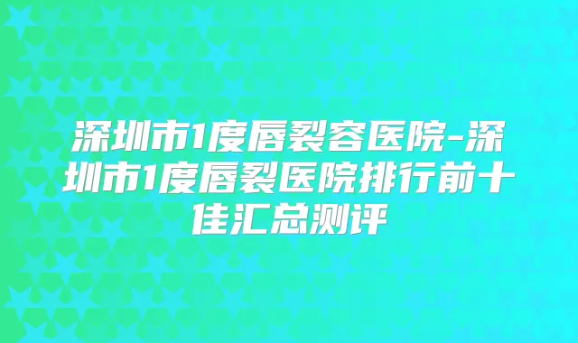 深圳市1度唇裂容医院-深圳市1度唇裂医院排行前十佳汇总测评