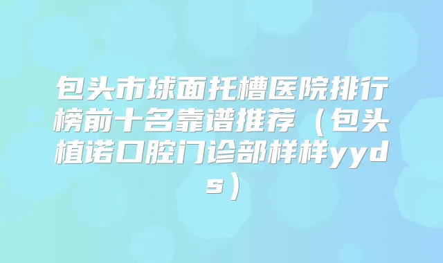包头市球面托槽医院排行榜前十名靠谱推荐(包头植诺口腔门诊部样样yyds)