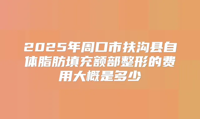 2025年周口市扶沟县自体脂肪填充额部整形的费用大概是多少
