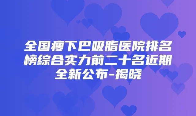 全国瘦下巴吸脂医院排名榜综合实力前二十名近期全新公布-揭晓