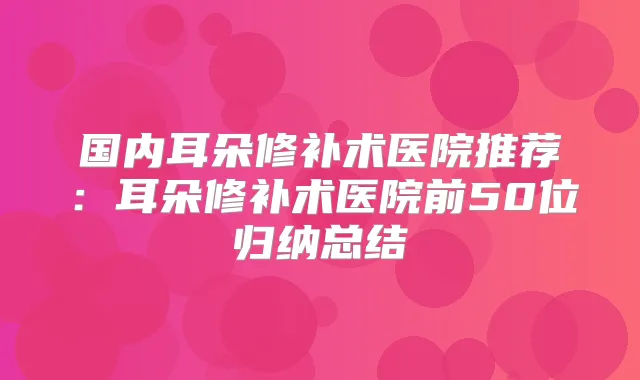 国内耳朵修补术医院推荐:耳朵修补术医院前50位归纳总结