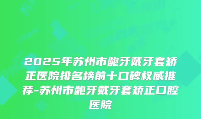 2025年苏州市龅牙戴牙套矫正医院排名榜前十口碑推荐-苏州市龅牙戴牙套矫正口腔医院