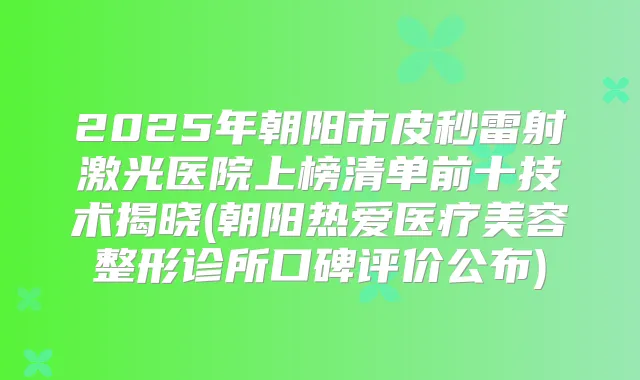 2025年朝阳市皮秒雷射激光医院上榜清单前十技术揭晓(朝阳热爱医疗美容整形诊所口碑评价公布)