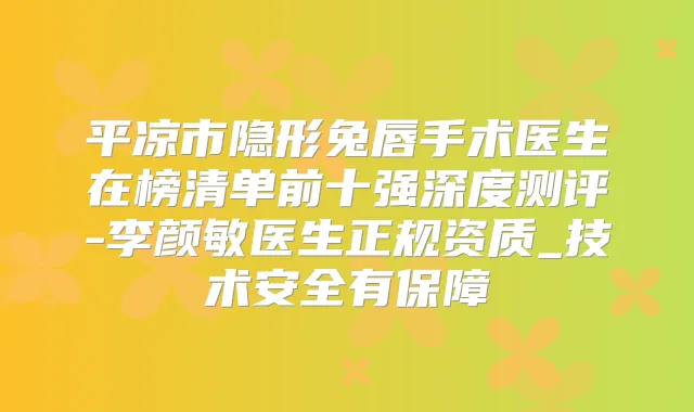 平凉市隐形兔唇手术医生在榜清单前十强深度测评-李颜敏医生正规资质_技术安全有保障