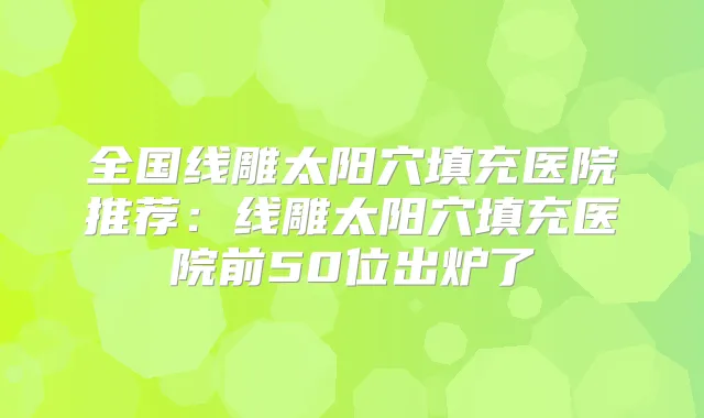 全国线雕太阳穴填充医院推荐：线雕太阳穴填充医院前50位出炉了