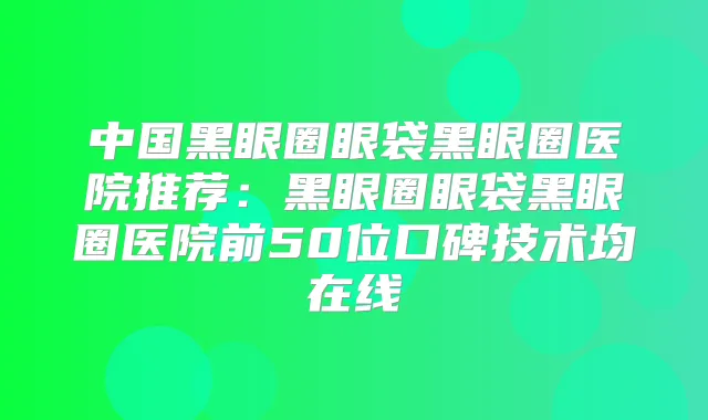 中国黑眼圈眼袋黑眼圈医院推荐：黑眼圈眼袋黑眼圈医院前50位口碑技术均在线