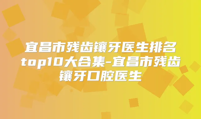 宜昌市残齿镶牙医生排名top10大合集-宜昌市残齿镶牙口腔医生