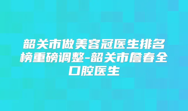 韶关市做美容冠医生排名榜重磅调整-韶关市詹春全口腔医生