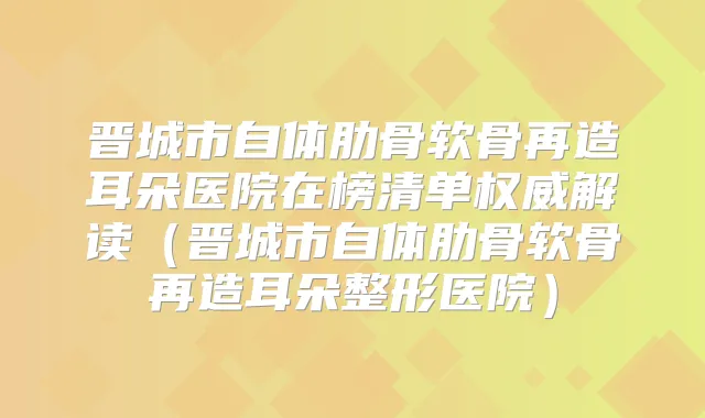 晋城市自体肋骨软骨再造耳朵医院在榜清单解读(晋城市自体肋骨软骨再造耳朵整形医院)