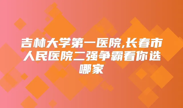吉林大学第一医院,长春市人民医院二强争霸看你选哪家