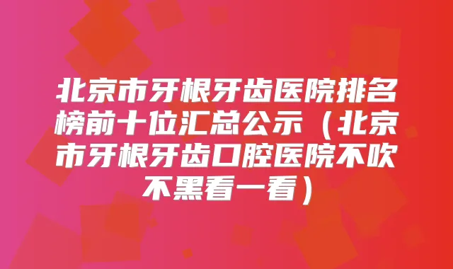 北京市牙根牙齿医院排名榜前十位汇总公示(北京市牙根牙齿口腔医院不吹不黑看一看)