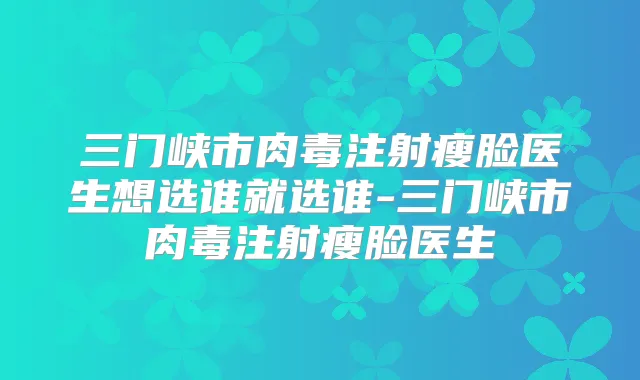 三门峡市肉毒注射瘦脸医生想选谁就选谁-三门峡市肉毒注射瘦脸医生