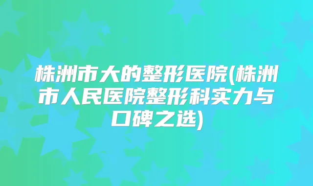 株洲市大的整形医院(株洲市人民医院整形科实力与口碑之选)