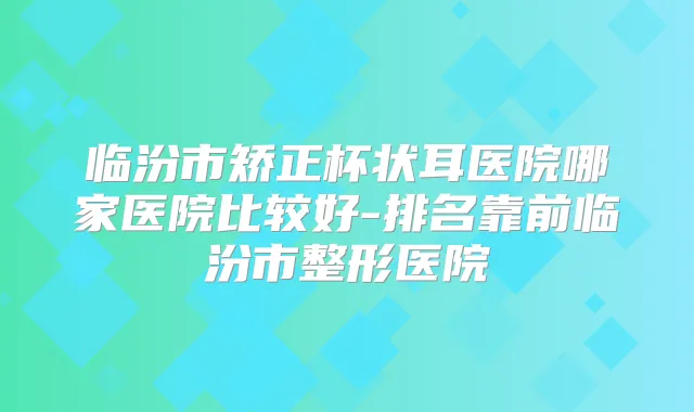 临汾市矫正杯状耳医院哪家医院比较好-排名靠前临汾市整形医院
