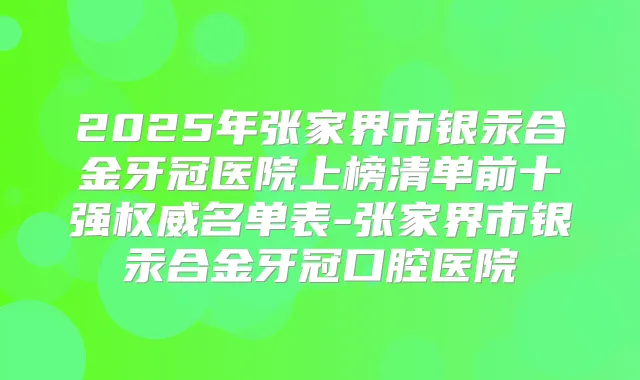 2025年张家界市银汞合金牙冠医院上榜清单前十强名单表-张家界市银汞合金牙冠口腔医院