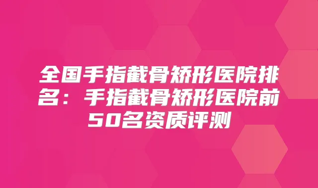 全国手指截骨矫形医院排名：手指截骨矫形医院前50名资质评测