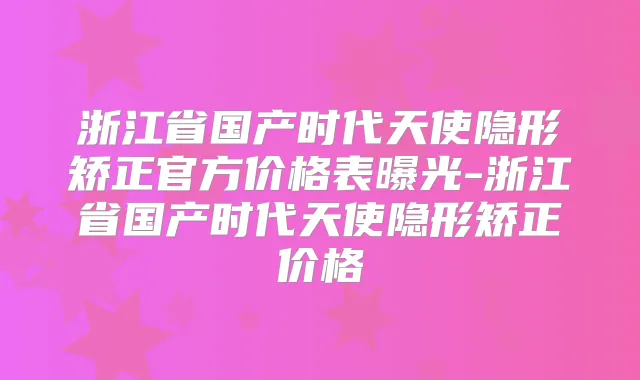 浙江省国产时代天使隐形矫正官方价格表曝光-浙江省国产时代天使隐形矫正价格