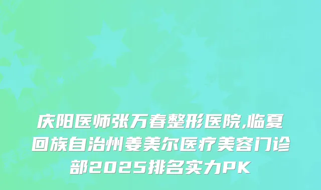 庆阳医师张万春整形医院,临夏回族自治州姜美尔医疗美容门诊部2025排名实力PK
