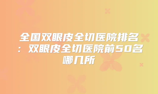 全国双眼皮全切医院排名:双眼皮全切医院前50名哪几所