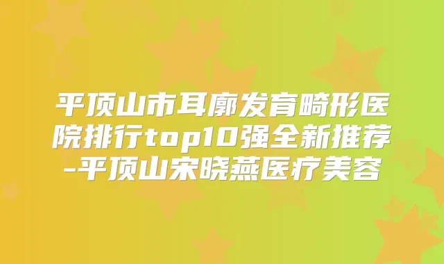 平顶山市耳廓发育畸形医院排行top10强全新推荐-平顶山宋晓燕医疗美容