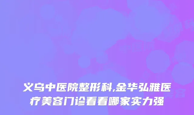 义乌中医院整形科,金华弘雅医疗美容门诊看看哪家实力强