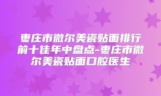 枣庄市微尔美瓷贴面排行前十佳年中盘点-枣庄市微尔美瓷贴面口腔医生