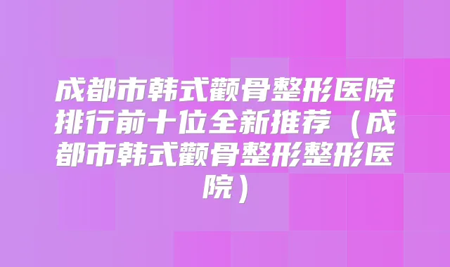 成都市韩式颧骨整形医院排行前十位全新推荐（成都市韩式颧骨整形整形医院）