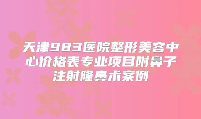 天津983医院整形美容中心价格表专业项目附鼻子注射隆鼻术案例