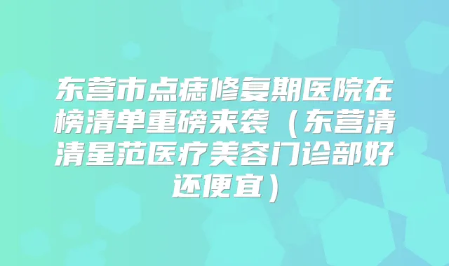 东营市点痣修复期医院在榜清单重磅来袭（东营清清星范医疗美容门诊部好还便宜）
