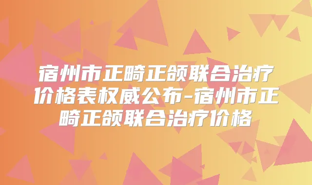 宿州市正畸正颌联合价格表公布-宿州市正畸正颌联合价格