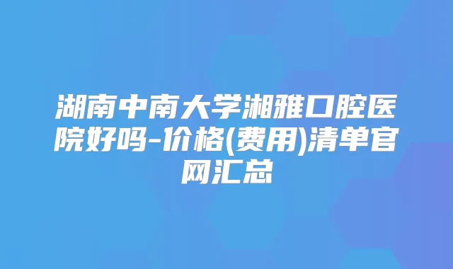 湖南中南大学湘雅口腔医院好吗-价格(费用)清单官网汇总