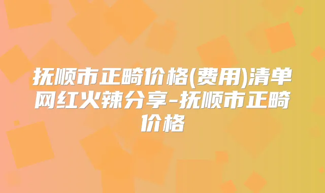 抚顺市正畸价格(费用)清单网红火辣分享-抚顺市正畸价格