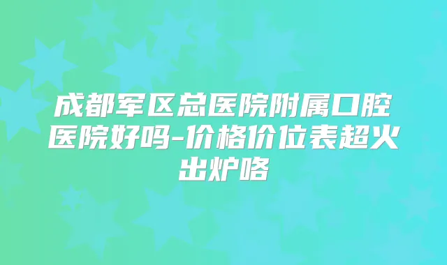 成都军区总医院附属口腔医院好吗-价格价位表超火出炉咯