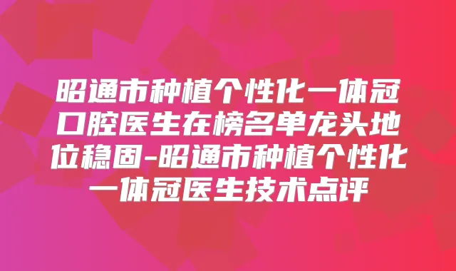 昭通市种植个性化一体冠口腔医生在榜名单龙头地位稳固-昭通市种植个性化一体冠医生技术点评