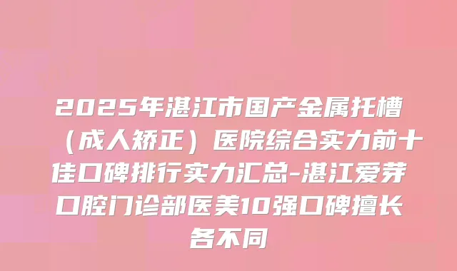 2025年湛江市国产金属托槽(成人矫正)医院综合实力前十佳口碑排行实力汇总-湛江爱芽口腔门诊部医美10强口碑擅长各不同