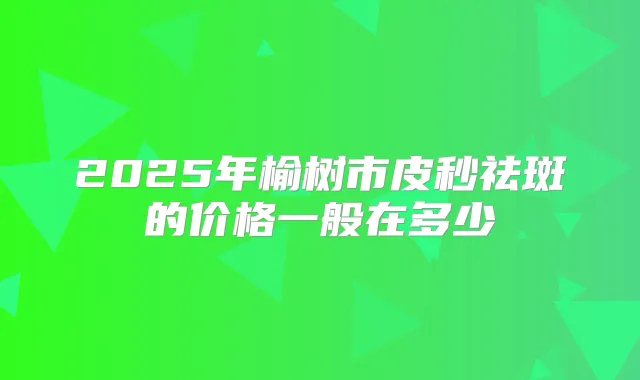 2025年榆树市皮秒祛斑的价格一般在多少