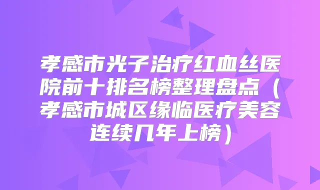 孝感市光子红血丝医院前十排名榜整理盘点(孝感市城区缘临医疗美容连续几年上榜)