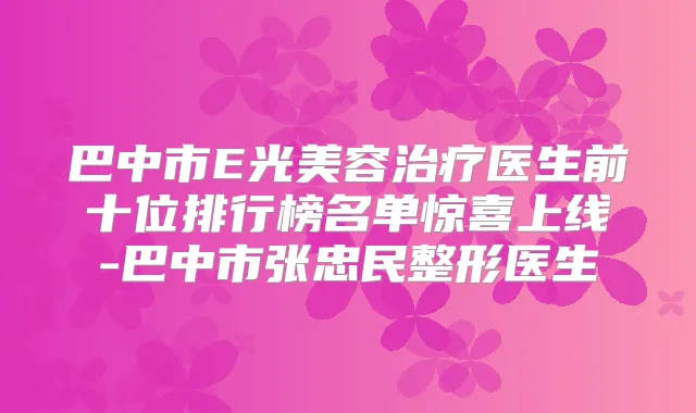 巴中市E光美容医生前十位排行榜名单惊喜上线-巴中市张忠民整形医生