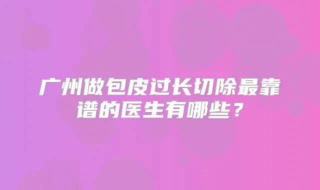 广州做包皮过长切除靠谱的医生有哪些?