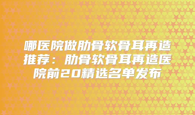 哪医院做肋骨软骨耳再造推荐：肋骨软骨耳再造医院前20精选名单发布