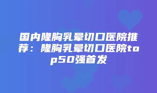 国内隆胸乳晕切口医院推荐：隆胸乳晕切口医院top50强