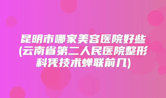 昆明市哪家美容医院好些(云南省第二人民医院整形科凭技术蝉联前几)
