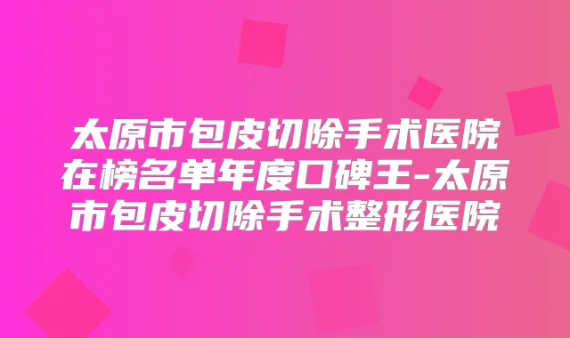 太原市包皮切除手术医院在榜名单年度口碑王-太原市包皮切除手术整形医院