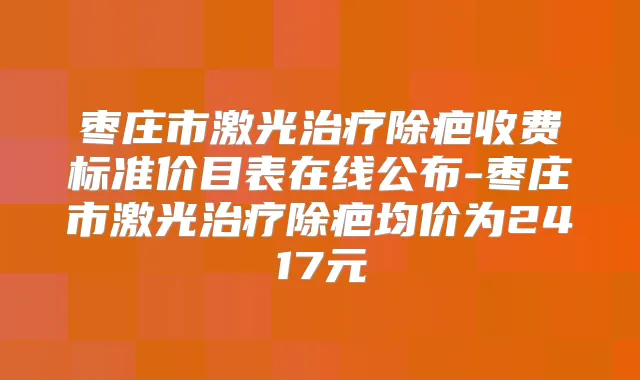 枣庄市激光除疤收费标准价目表在线公布-枣庄市激光除疤均价为2417元