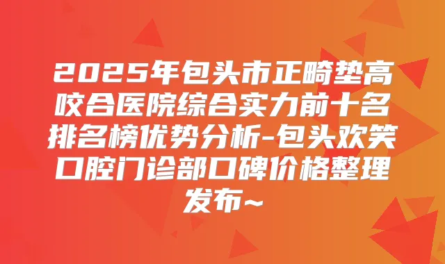2025年包头市正畸垫高咬合医院综合实力前十名排名榜优势分析-包头欢笑口腔门诊部口碑价格整理发布~