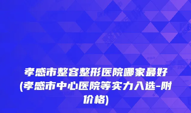 孝感市整容整形医院哪家好(孝感市中心医院等实力入选-附价格)