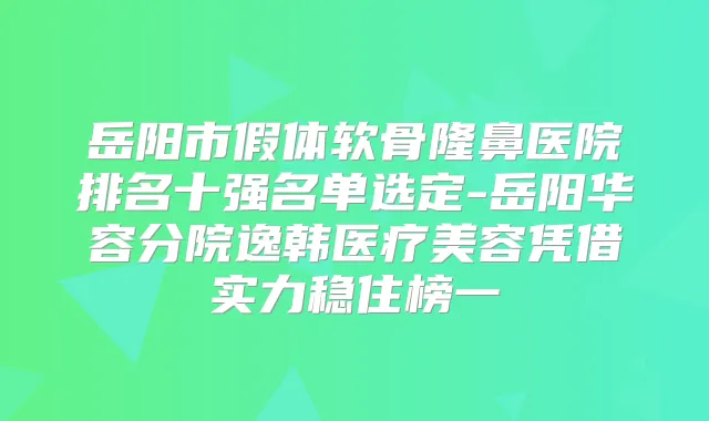 岳阳市假体软骨隆鼻医院排名十强名单选定-岳阳华容分院逸韩医疗美容凭借实力稳住榜一