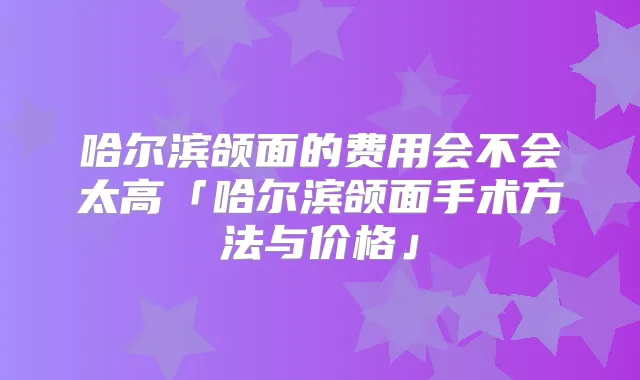 哈尔滨颌面的费用会不会太高「哈尔滨颌面手术方法与价格」