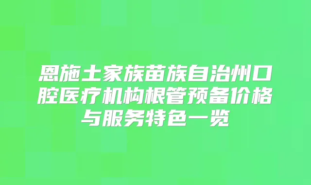 恩施土家族苗族自治州口腔医疗机构根管预备价格与服务特色一览