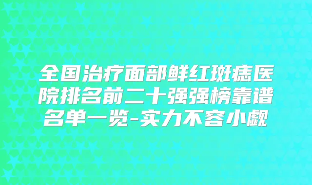 全国面部鲜红斑痣医院排名前二十强强榜靠谱名单一览-实力不容小觑